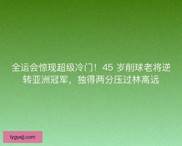 全运会惊现超级冷门！45 岁削球老将逆转亚洲冠军，独得两分压过林高远