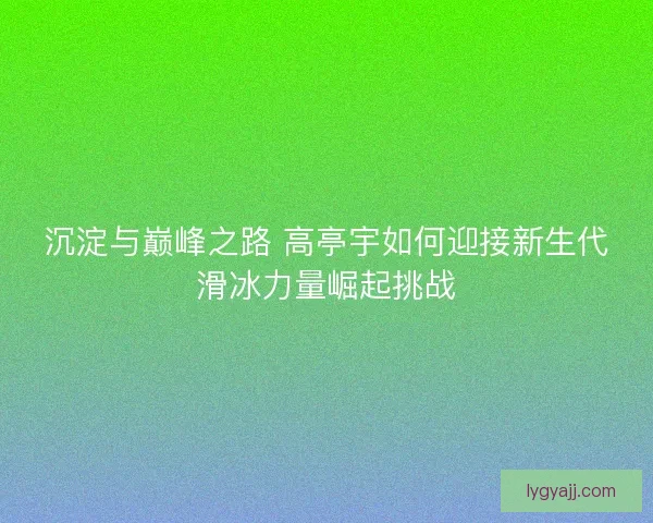 沉淀与巅峰之路 高亭宇如何迎接新生代滑冰力量崛起挑战