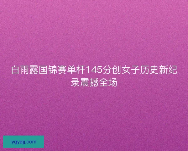 白雨露国锦赛单杆145分创女子历史新纪录震撼全场