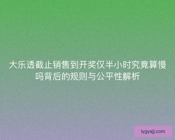 大乐透截止销售到开奖仅半小时究竟算慢吗背后的规则与公平性解析