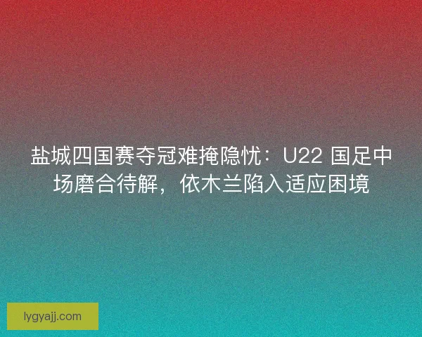 盐城四国赛夺冠难掩隐忧：U22 国足中场磨合待解，依木兰陷入适应困境