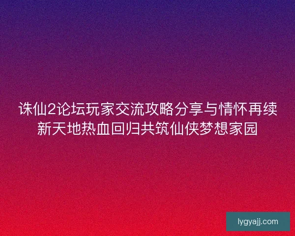 诛仙2论坛玩家交流攻略分享与情怀再续新天地热血回归共筑仙侠梦想家园