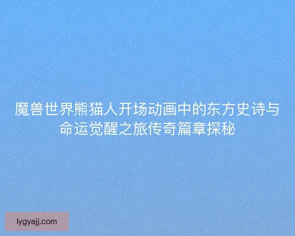 魔兽世界熊猫人开场动画中的东方史诗与命运觉醒之旅传奇篇章探秘