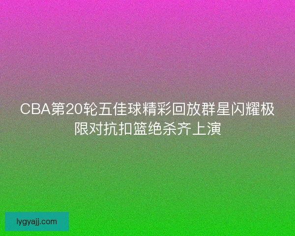 CBA第20轮五佳球精彩回放群星闪耀极限对抗扣篮绝杀齐上演