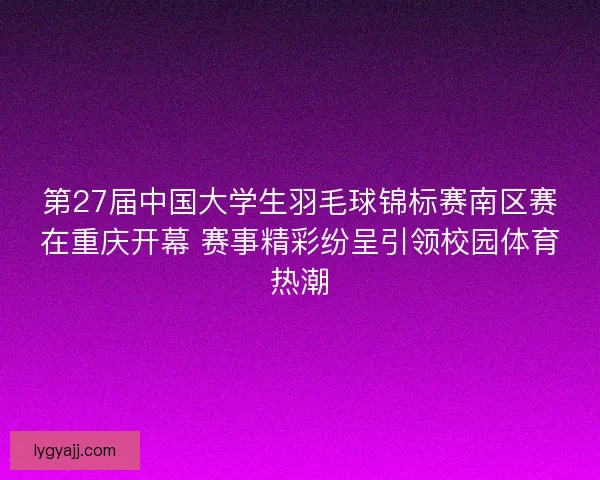 第27届中国大学生羽毛球锦标赛南区赛在重庆开幕 赛事精彩纷呈引领校园体育热潮