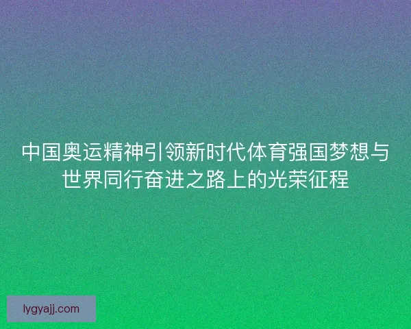 中国奥运精神引领新时代体育强国梦想与世界同行奋进之路上的光荣征程