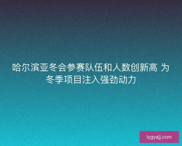 哈尔滨亚冬会参赛队伍和人数创新高 为冬季项目注入强劲动力