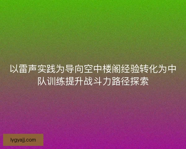 以雷声实践为导向空中楼阁经验转化为中队训练提升战斗力路径探索