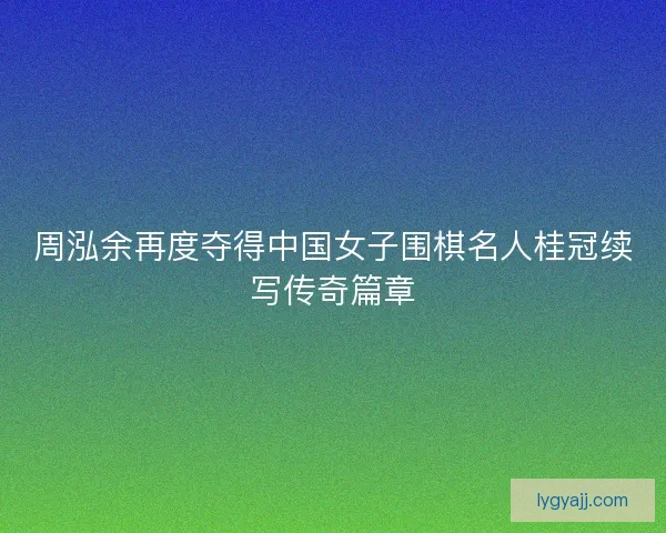 周泓余再度夺得中国女子围棋名人桂冠续写传奇篇章