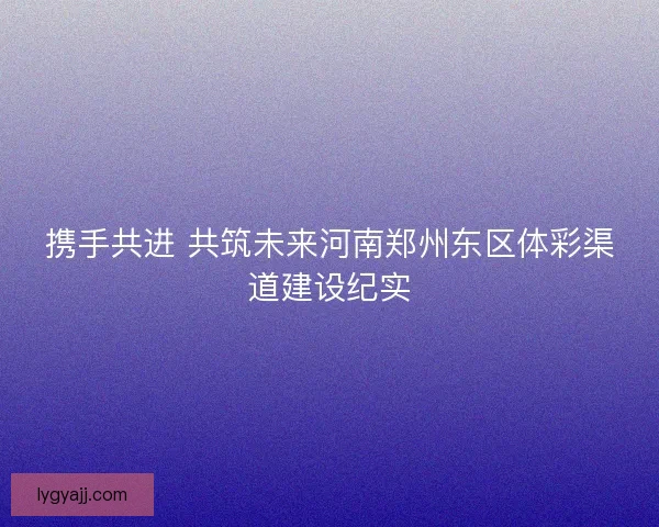 携手共进 共筑未来河南郑州东区体彩渠道建设纪实