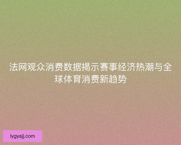 法网观众消费数据揭示赛事经济热潮与全球体育消费新趋势