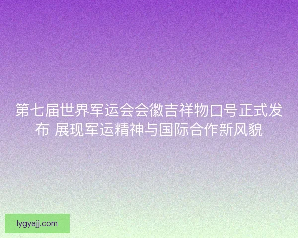 第七届世界军运会会徽吉祥物口号正式发布 展现军运精神与国际合作新风貌