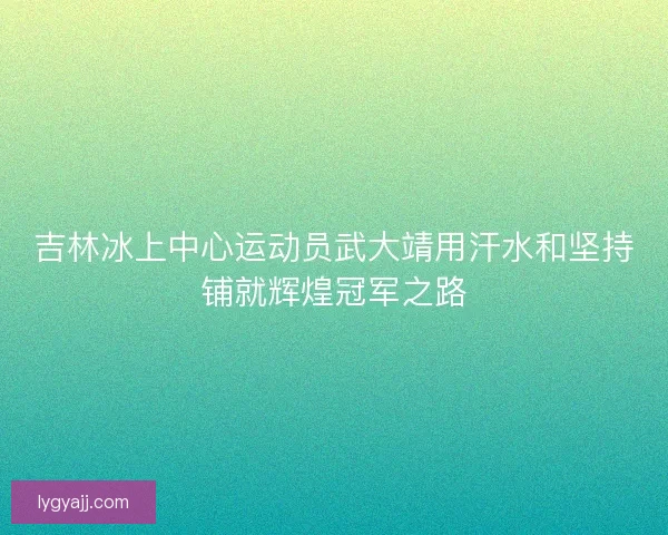 吉林冰上中心运动员武大靖用汗水和坚持铺就辉煌冠军之路