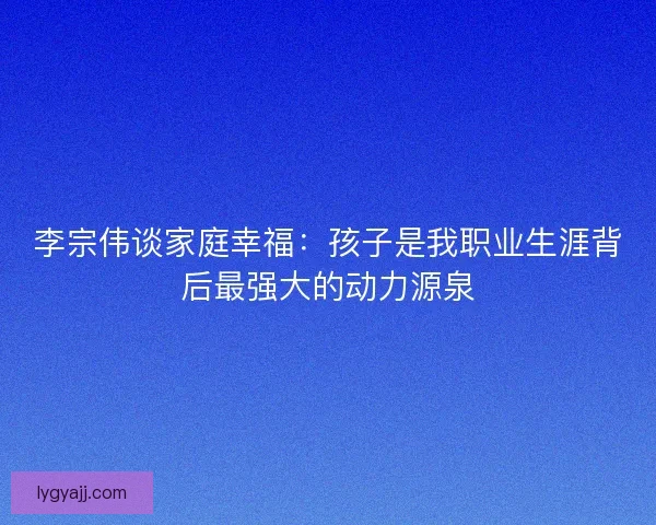 李宗伟谈家庭幸福：孩子是我职业生涯背后最强大的动力源泉