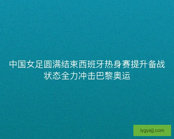中国女足圆满结束西班牙热身赛提升备战状态全力冲击巴黎奥运