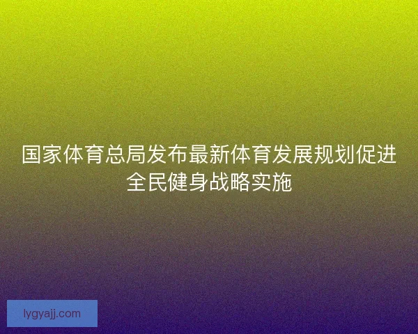 国家体育总局发布最新体育发展规划促进全民健身战略实施
